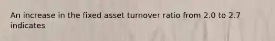 An increase in the fixed asset turnover ratio from 2.0 to 2.7 indicates