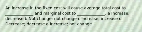 An increase in the fixed cost will cause average total cost to ______________ and marginal cost to ______________. a Increase; decrease b Not change; not change c Increase; increase d Decrease; decrease e Increase; not change