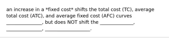 an increase in a *fixed cost* shifts the total cost (TC), average total cost (ATC), and average fixed cost (AFC) curves _______________, but does NOT shift the ______________, _______________, ___________________.