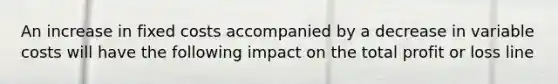 An increase in fixed costs accompanied by a decrease in variable costs will have the following impact on the total profit or loss line