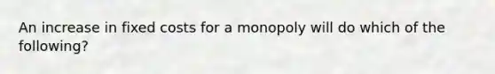 An increase in fixed costs for a monopoly will do which of the following?