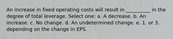 An increase in fixed operating costs will result in __________ in the degree of total leverage. Select one: a. A decrease. b. An increase. c. No change. d. An undetermined change. e. 1. or 3. depending on the change in EPS.