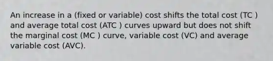 An increase in a (fixed or variable) cost shifts the total cost (TC ) and average total cost (ATC ) curves upward but does not shift the marginal cost (MC ) curve, variable cost (VC) and average variable cost (AVC).