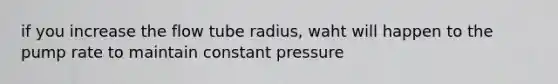 if you increase the flow tube radius, waht will happen to the pump rate to maintain constant pressure