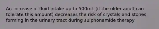 An increase of fluid intake up to 500mL (if the older adult can tolerate this amount) decreases the risk of crystals and stones forming in the urinary tract during sulphonamide therapy