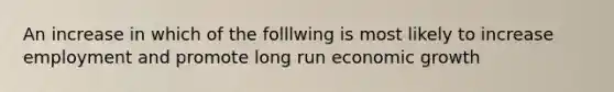 An increase in which of the folllwing is most likely to increase employment and promote long run economic growth