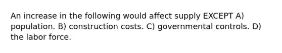 An increase in the following would affect supply EXCEPT A) population. B) construction costs. C) governmental controls. D) the labor force.