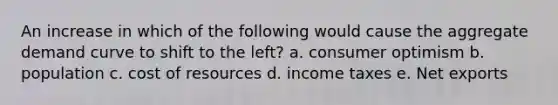 An increase in which of the following would cause the aggregate demand curve to shift to the left? a. consumer optimism b. population c. cost of resources d. income taxes e. Net exports