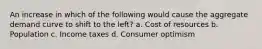 An increase in which of the following would cause the aggregate demand curve to shift to the left? a. Cost of resources b. Population c. Income taxes d. Consumer optimism