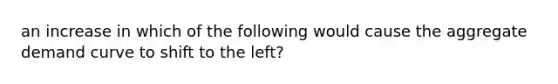 an increase in which of the following would cause the aggregate demand curve to shift to the left?