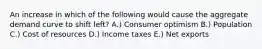 An increase in which of the following would cause the aggregate demand curve to shift left? A.) Consumer optimism B.) Population C.) Cost of resources D.) Income taxes E.) Net exports