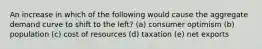 An increase in which of the following would cause the aggregate demand curve to shift to the left? (a) consumer optimism (b) population (c) cost of resources (d) taxation (e) net exports