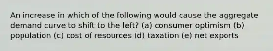 An increase in which of the following would cause the aggregate demand curve to shift to the left? (a) consumer optimism (b) population (c) cost of resources (d) taxation (e) net exports