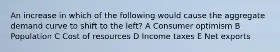 An increase in which of the following would cause the aggregate demand curve to shift to the left? A Consumer optimism B Population C Cost of resources D Income taxes E Net exports