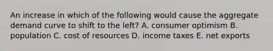 An increase in which of the following would cause the aggregate demand curve to shift to the left? A. consumer optimism B. population C. cost of resources D. income taxes E. net exports