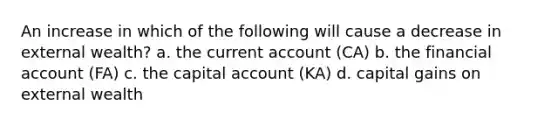 An increase in which of the following will cause a decrease in external wealth? a. the current account (CA) b. the financial account (FA) c. the capital account (KA) d. capital gains on external wealth