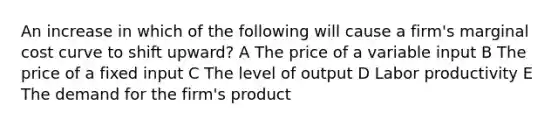 An increase in which of the following will cause a firm's marginal cost curve to shift upward? A The price of a variable input B The price of a fixed input C The level of output D Labor productivity E The demand for the firm's product