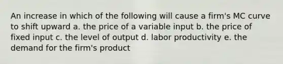 An increase in which of the following will cause a firm's MC curve to shift upward a. the price of a variable input b. the price of fixed input c. the level of output d. labor productivity e. the demand for the firm's product