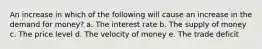 An increase in which of the following will cause an increase in the demand for money? a. The interest rate b. The supply of money c. The price level d. The velocity of money e. The trade deficit