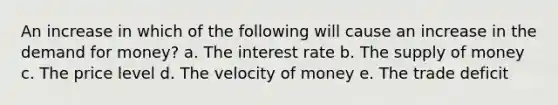 An increase in which of the following will cause an increase in the demand for money? a. The interest rate b. The supply of money c. The price level d. The velocity of money e. The trade deficit