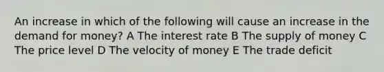 An increase in which of the following will cause an increase in the demand for money? A The interest rate B The supply of money C The price level D The velocity of money E The trade deficit