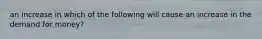 an increase in which of the following will cause an increase in the demand for money?