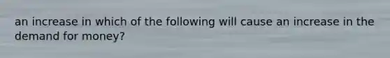 an increase in which of the following will cause an increase in <a href='https://www.questionai.com/knowledge/klIDlybqd8-the-demand-for-money' class='anchor-knowledge'>the demand for money</a>?