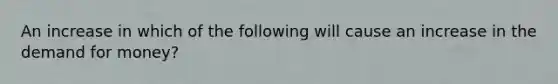 An increase in which of the following will cause an increase in the demand for money?