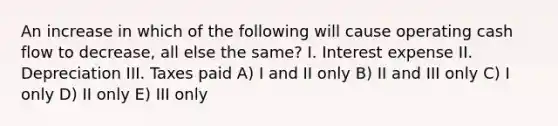 An increase in which of the following will cause operating cash flow to decrease, all else the same? I. Interest expense II. Depreciation III. Taxes paid A) I and II only B) II and III only C) I only D) II only E) III only