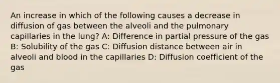 An increase in which of the following causes a decrease in diffusion of gas between the alveoli and the pulmonary capillaries in the lung? A: Difference in partial pressure of the gas B: Solubility of the gas C: Diffusion distance between air in alveoli and blood in the capillaries D: Diffusion coefficient of the gas