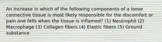 An increase in which of the following components of a loose <a href='https://www.questionai.com/knowledge/kYDr0DHyc8-connective-tissue' class='anchor-knowledge'>connective tissue</a> is most likely responsible for the discomfort or pain one fells when the tissue is inflamed? (1) Neutrophil (2) Macrophage (3) Collagen fibers (4) Elastic fibers (5) Ground substance