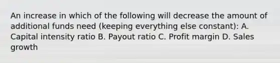 An increase in which of the following will decrease the amount of additional funds need (keeping everything else constant): A. Capital intensity ratio B. Payout ratio C. Profit margin D. Sales growth