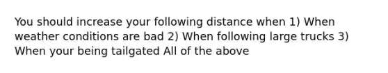 You should increase your following distance when 1) When weather conditions are bad 2) When following large trucks 3) When your being tailgated All of the above