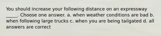 You should increase your following distance on an expressway _____. Choose one answer. a. when weather conditions are bad b. when following large trucks c. when you are being tailgated d. all answers are correct