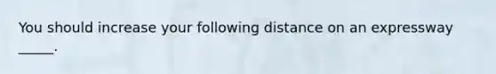 You should increase your following distance on an expressway _____.