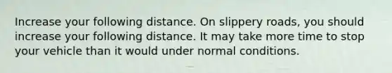 Increase your following distance. On slippery roads, you should increase your following distance. It may take more time to stop your vehicle than it would under normal conditions.