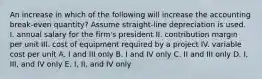 An increase in which of the following will increase the accounting break-even quantity? Assume straight-line depreciation is used. I. annual salary for the firm's president II. contribution margin per unit III. cost of equipment required by a project IV. variable cost per unit A. I and III only B. I and IV only C. II and III only D. I, III, and IV only E. I, II, and IV only