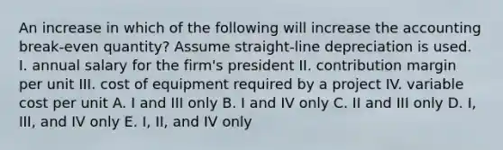 An increase in which of the following will increase the accounting break-even quantity? Assume straight-line depreciation is used. I. annual salary for the firm's president II. contribution margin per unit III. cost of equipment required by a project IV. variable cost per unit A. I and III only B. I and IV only C. II and III only D. I, III, and IV only E. I, II, and IV only