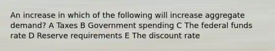 An increase in which of the following will increase aggregate demand? A Taxes B Government spending C The federal funds rate D Reserve requirements E The discount rate