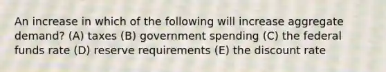 An increase in which of the following will increase aggregate demand? (A) taxes (B) government spending (C) the federal funds rate (D) reserve requirements (E) the discount rate