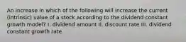 An increase in which of the following will increase the current (intrinsic) value of a stock according to the dividend constant growth model? I. dividend amount II. discount rate III. dividend constant growth rate