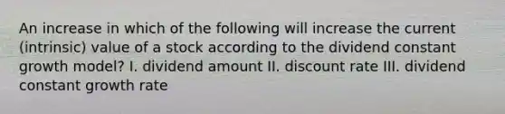 An increase in which of the following will increase the current (intrinsic) value of a stock according to the dividend constant growth model? I. dividend amount II. discount rate III. dividend constant growth rate