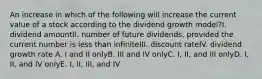 An increase in which of the following will increase the current value of a stock according to the dividend growth model?I. dividend amountII. number of future dividends, provided the current number is less than infiniteIII. discount rateIV. dividend growth rate A. I and II onlyB. III and IV onlyC. I, II, and III onlyD. I, II, and IV onlyE. I, II, III, and IV