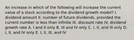 An increase in which of the following will increase the current value of a stock according to the dividend growth model? I. dividend amount II. number of future dividends, provided the current number is less than infinite III. discount rate IV. dividend growth rate A. I and II only B. III and IV only C. I, II, and III only D. I, II, and IV only E. I, II, III, and IV