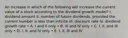 An increase in which of the following will increase the current value of a stock according to the dividend growth model? I. dividend amount II. number of future dividends, provided the current number is less than infinite III. discount rate IV. dividend growth rate • A. I and II only • B. III and IV only • C. I, II, and III only • D. I, II, and IV only • E. I, II, III and IV