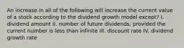 An increase in all of the following will increase the current value of a stock according to the dividend growth model except? I. dividend amount II. number of future dividends, provided the current number is less than infinite III. discount rate IV. dividend growth rate