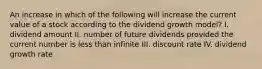 An increase in which of the following will increase the current value of a stock according to the dividend growth model? I. dividend amount II. number of future dividends provided the current number is less than infinite III. discount rate IV. dividend growth rate