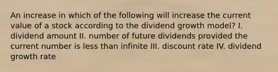 An increase in which of the following will increase the current value of a stock according to the dividend growth model? I. dividend amount II. number of future dividends provided the current number is less than infinite III. discount rate IV. dividend growth rate