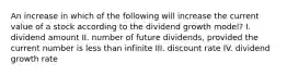 An increase in which of the following will increase the current value of a stock according to the dividend growth model? I. dividend amount II. number of future dividends, provided the current number is less than infinite III. discount rate IV. dividend growth rate