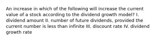 An increase in which of the following will increase the current value of a stock according to the dividend growth model? I. dividend amount II. number of future dividends, provided the current number is less than infinite III. discount rate IV. dividend growth rate